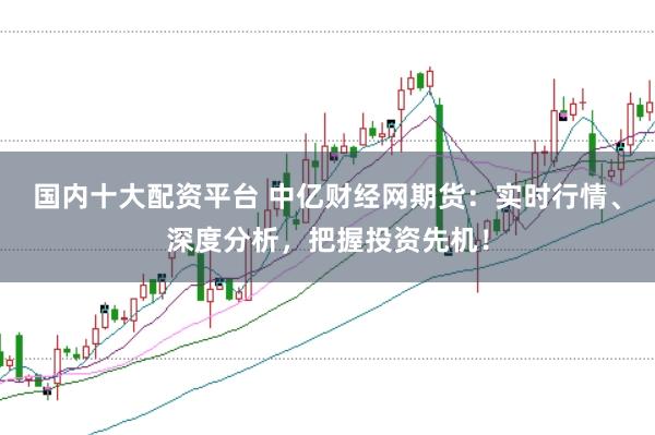 国内十大配资平台 中亿财经网期货：实时行情、深度分析，把握投资先机！