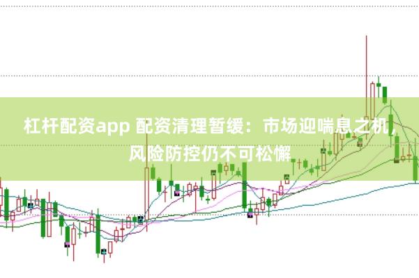 杠杆配资app 配资清理暂缓：市场迎喘息之机，风险防控仍不可松懈