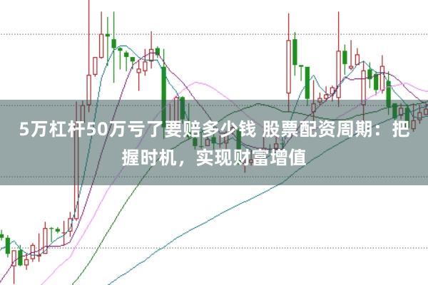 5万杠杆50万亏了要赔多少钱 股票配资周期：把握时机，实现财富增值