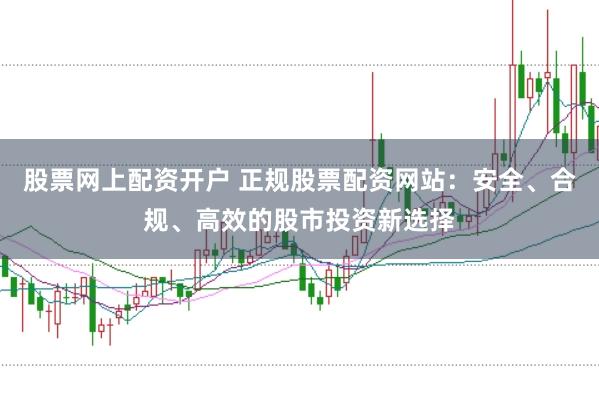 股票网上配资开户 正规股票配资网站：安全、合规、高效的股市投资新选择