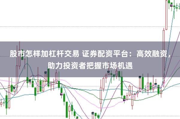 股市怎样加杠杆交易 证券配资平台：高效融资，助力投资者把握市场机遇