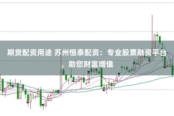 期货配资用途 苏州恒泰配资：专业股票融资平台，助您财富增值