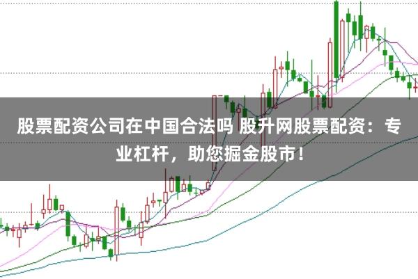 股票配资公司在中国合法吗 股升网股票配资：专业杠杆，助您掘金股市！