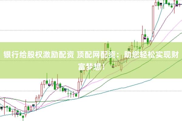 银行给股权激励配资 顶配网配资：助您轻松实现财富梦想！