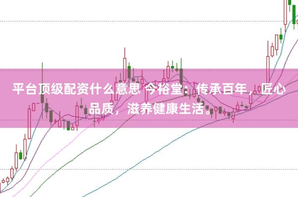 平台顶级配资什么意思 今裕堂：传承百年，匠心品质，滋养健康生活。
