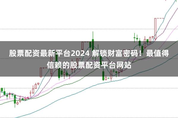 股票配资最新平台2024 解锁财富密码！最值得信赖的股票配资平台网站