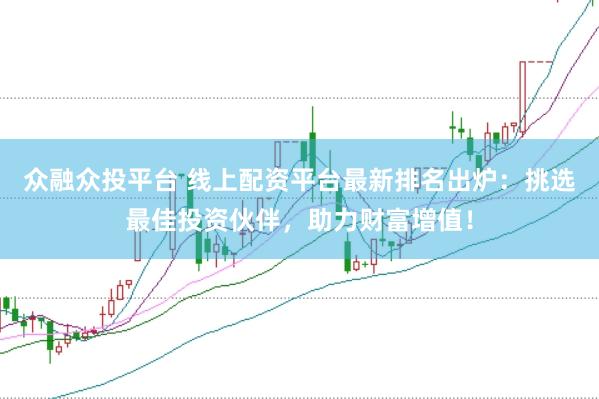 众融众投平台 线上配资平台最新排名出炉：挑选最佳投资伙伴，助力财富增值！