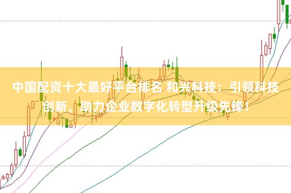 中国配资十大最好平台排名 和兴科技：引领科技创新，助力企业数字化转型升级先锋！