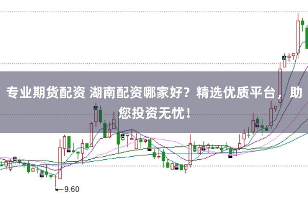 专业期货配资 湖南配资哪家好？精选优质平台，助您投资无忧！