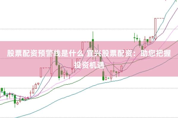 股票配资预警线是什么 宜兴股票配资：助您把握投资机遇