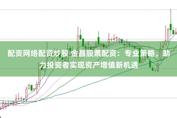 配资网络配资炒股 金昌股票配资：专业策略，助力投资者实现资产增值新机遇