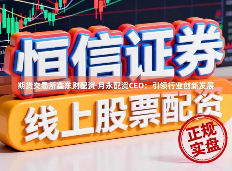 期货交易所鑫东财配资 月永配资CEO:引领行业创新发展