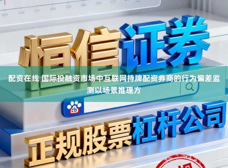 配资在线 国际投融资市场中互联网持牌配资券商的行为偏差监测以场景推理方