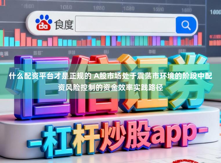 什么配资平台才是正规的 A股市场处于震荡市环境的阶段中配资风险控制的资金效率实践路径